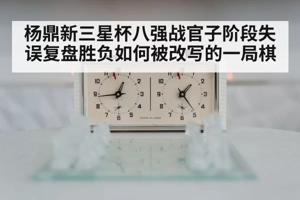 杨鼎新三星杯八强战官子阶段失误复盘胜负如何被改写的一局棋